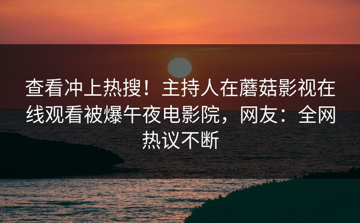 查看冲上热搜!主持人在蘑菇影视在线观看被爆午夜电影院,网友:全网热议不断 查看冲上热搜!主持人在蘑菇影视在线观看被爆午夜电影院,网友:全网热议不断