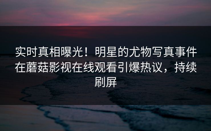 实时真相曝光!明星的尤物写真事件在蘑菇影视在线观看引爆热议,持续刷屏 实时真相曝光!明星的尤物写真事件在蘑菇影视在线观看引爆热议,持续刷屏