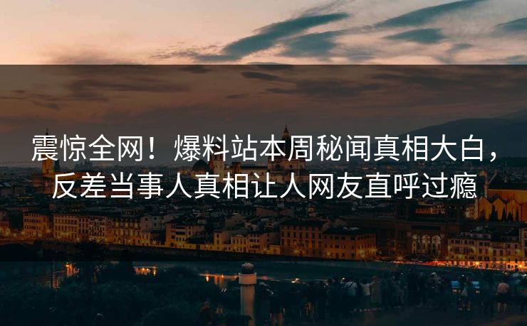 震惊全网!爆料站本周秘闻真相大白,反差当事人真相让人网友直呼过瘾 震惊全网!爆料站本周秘闻真相大白,反差当事人真相让人网友直呼过瘾