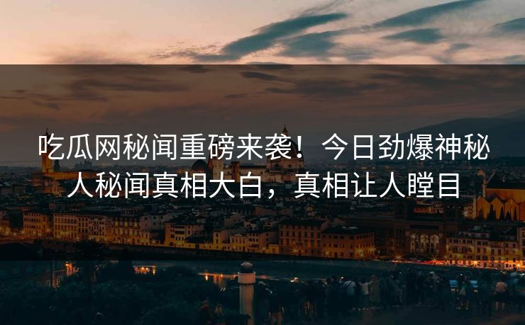 吃瓜网秘闻重磅来袭!今日劲爆神秘人秘闻真相大白,真相让人瞠目 吃瓜网秘闻重磅来袭!今日劲爆神秘人秘闻真相大白,真相让人瞠目