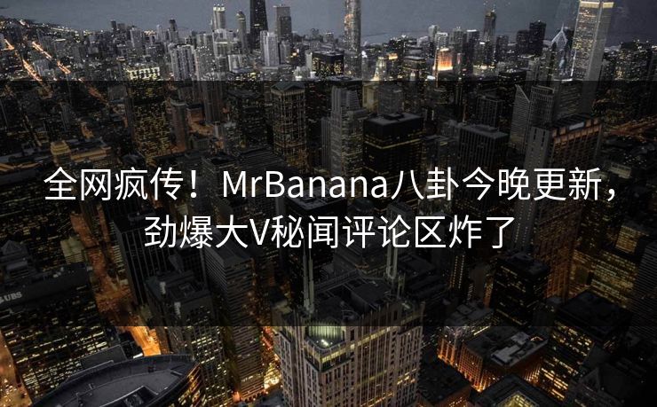 全网疯传！MrBanana八卦今晚更新，劲爆大V秘闻评论区炸了