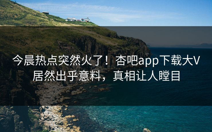 今晨热点突然火了！杏吧app下载大V居然出乎意料，真相让人瞠目