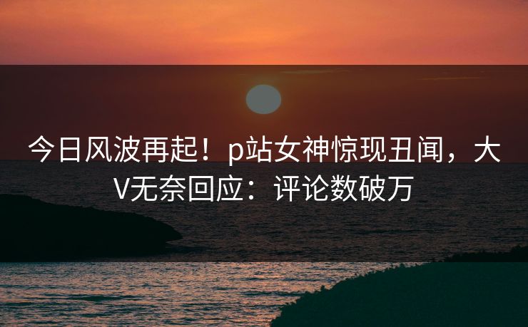 今日风波再起！p站女神惊现丑闻，大V无奈回应：评论数破万