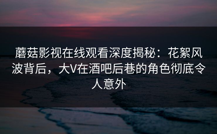 蘑菇影视在线观看深度揭秘：花絮风波背后，大V在酒吧后巷的角色彻底令人意外