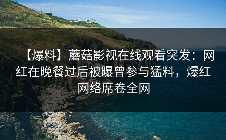 【爆料】蘑菇影视在线观看突发：网红在晚餐过后被曝曾参与猛料，爆红网络席卷全网
