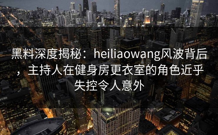黑料深度揭秘：heiliaowang风波背后，主持人在健身房更衣室的角色近乎失控令人意外