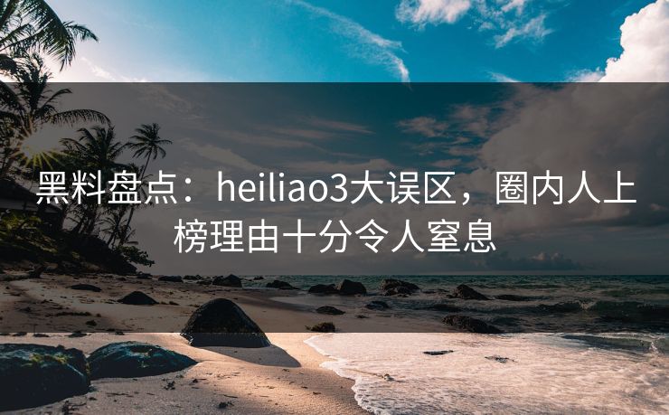 黑料盘点：heiliao3大误区，圈内人上榜理由十分令人窒息