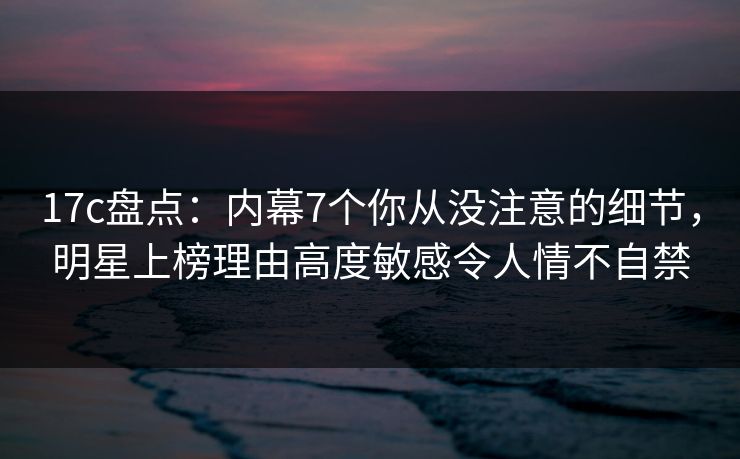 17c盘点:内幕7个你从没注意的细节,明星上榜理由高度敏感令人情不自禁 17c盘点:内幕7个你从没注意的细节,明星上榜理由高度敏感令人情不自禁
