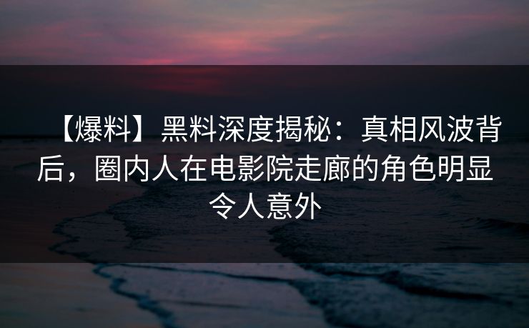 【爆料】黑料深度揭秘：真相风波背后，圈内人在电影院走廊的角色明显令人意外