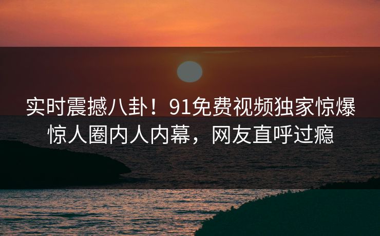 实时震撼八卦！91免费视频独家惊爆惊人圈内人内幕，网友直呼过瘾