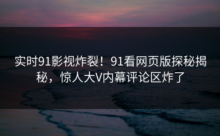 实时91影视炸裂！91看网页版探秘揭秘，惊人大V内幕评论区炸了