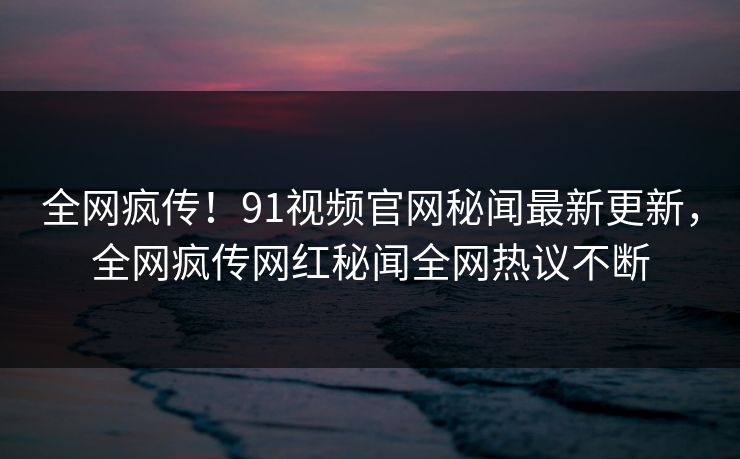 全网疯传！91视频官网秘闻最新更新，全网疯传网红秘闻全网热议不断
