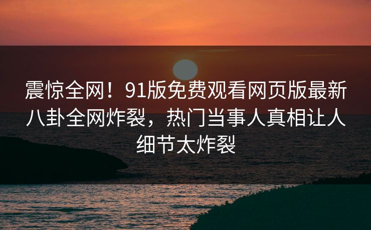 震惊全网！91版免费观看网页版最新八卦全网炸裂，热门当事人真相让人细节太炸裂