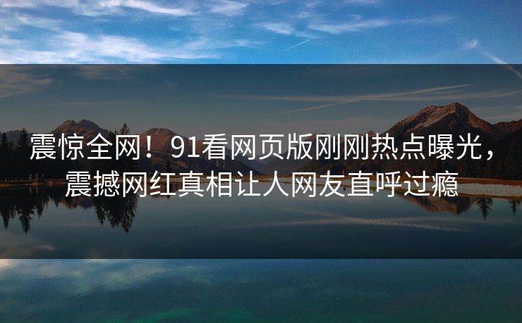 震惊全网！91看网页版刚刚热点曝光，震撼网红真相让人网友直呼过瘾