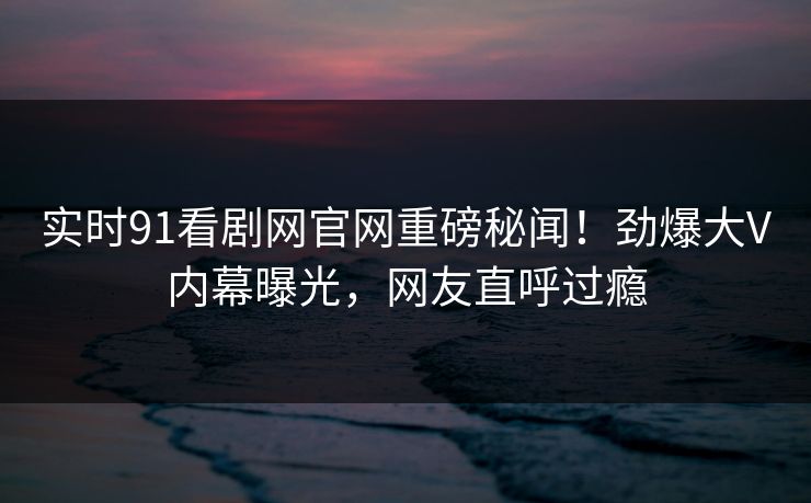 实时91看剧网官网重磅秘闻！劲爆大V内幕曝光，网友直呼过瘾