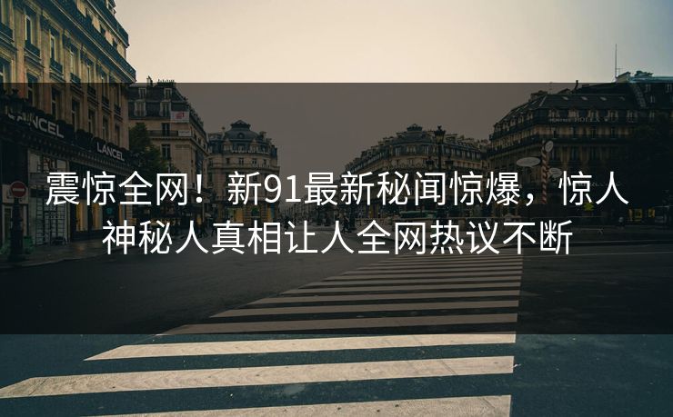 震惊全网！新91最新秘闻惊爆，惊人神秘人真相让人全网热议不断