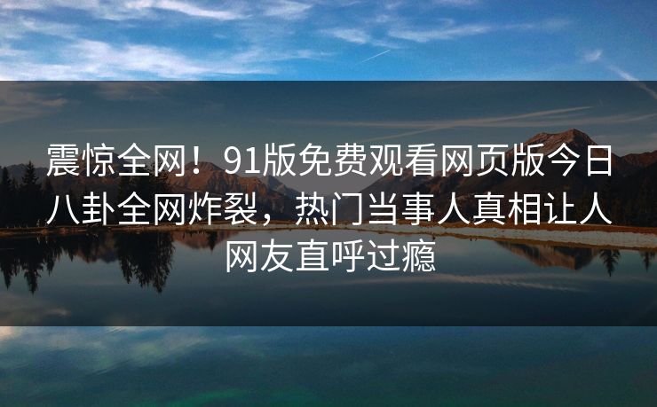 震惊全网！91版免费观看网页版今日八卦全网炸裂，热门当事人真相让人网友直呼过瘾