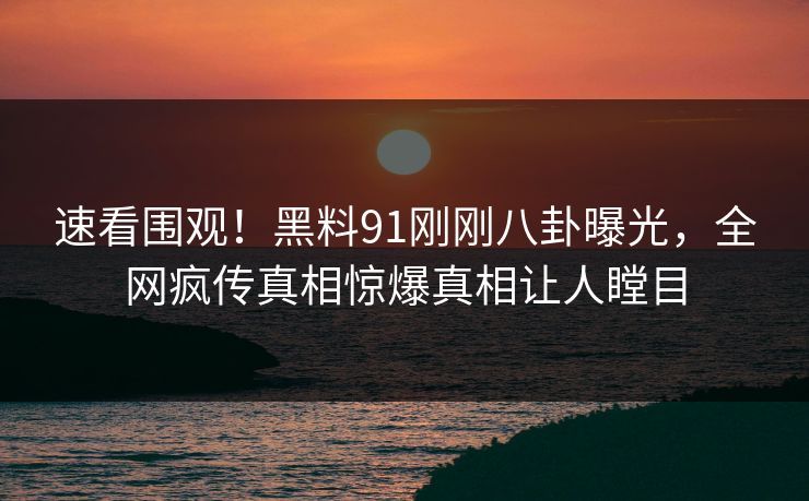 速看围观！黑料91刚刚八卦曝光，全网疯传真相惊爆真相让人瞠目