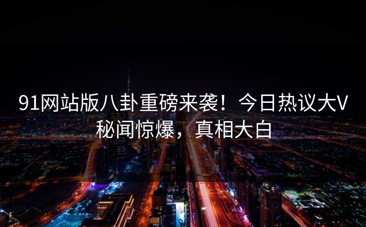 91网站版八卦重磅来袭！今日热议大V秘闻惊爆，真相大白