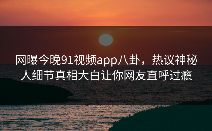 网曝今晚91视频app八卦，热议神秘人细节真相大白让你网友直呼过瘾