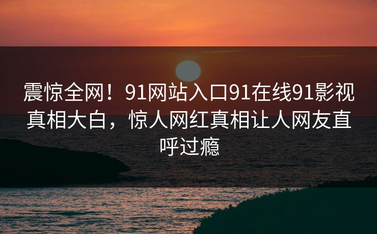震惊全网！91网站入口91在线91影视真相大白，惊人网红真相让人网友直呼过瘾