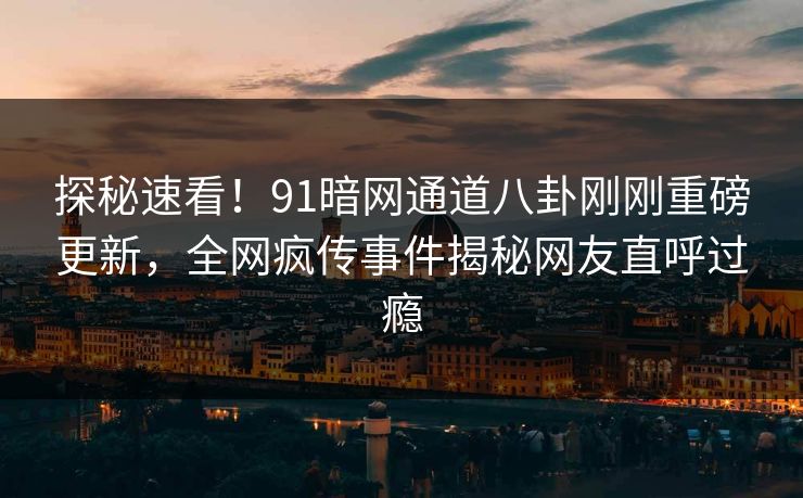 探秘速看！91暗网通道八卦刚刚重磅更新，全网疯传事件揭秘网友直呼过瘾