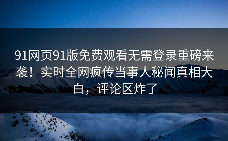 91网页91版免费观看无需登录重磅来袭！实时全网疯传当事人秘闻真相大白，评论区炸了