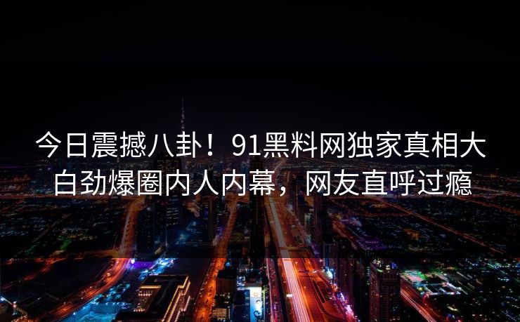 今日震撼八卦！91黑料网独家真相大白劲爆圈内人内幕，网友直呼过瘾