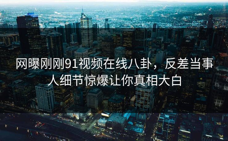 网曝刚刚91视频在线八卦，反差当事人细节惊爆让你真相大白