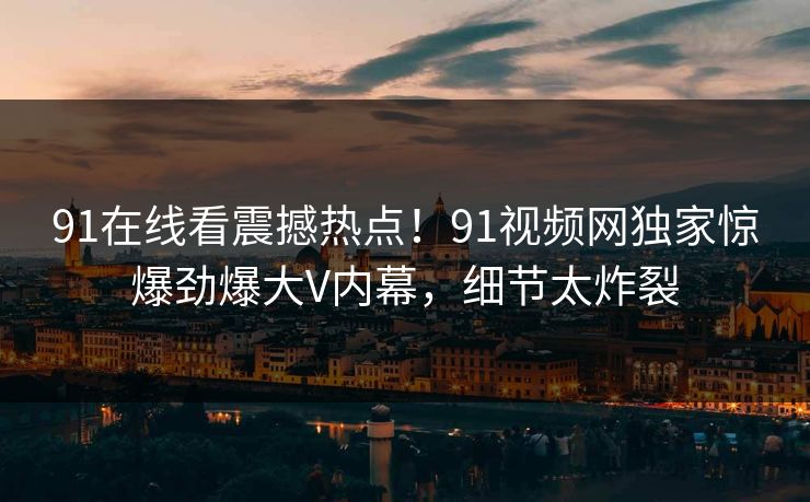 91在线看震撼热点！91视频网独家惊爆劲爆大V内幕，细节太炸裂