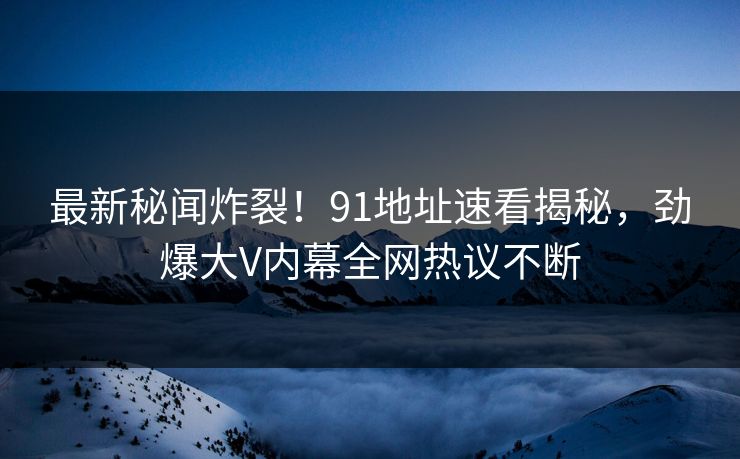 最新秘闻炸裂！91地址速看揭秘，劲爆大V内幕全网热议不断