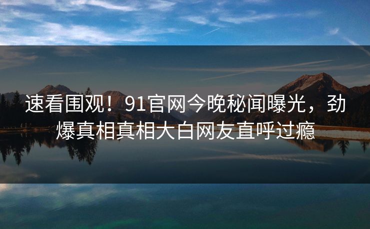 速看围观！91官网今晚秘闻曝光，劲爆真相真相大白网友直呼过瘾