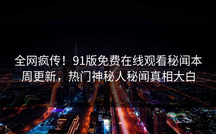 全网疯传！91版免费在线观看秘闻本周更新，热门神秘人秘闻真相大白