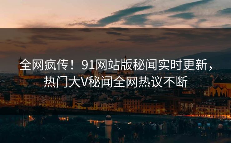 全网疯传！91网站版秘闻实时更新，热门大V秘闻全网热议不断