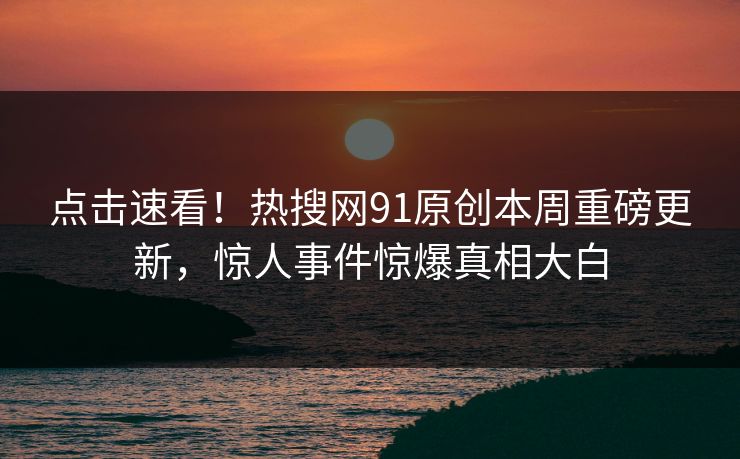 点击速看！热搜网91原创本周重磅更新，惊人事件惊爆真相大白