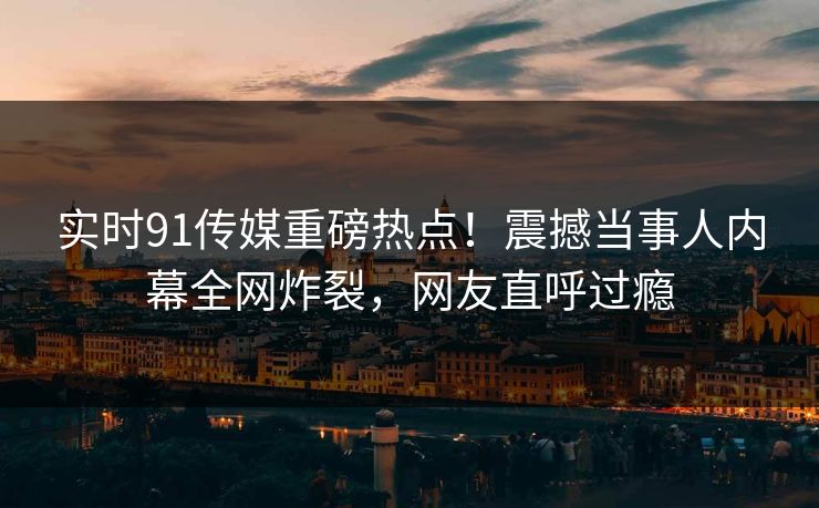 实时91传媒重磅热点！震撼当事人内幕全网炸裂，网友直呼过瘾