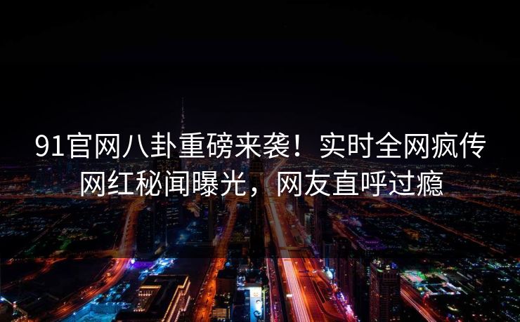 91官网八卦重磅来袭！实时全网疯传网红秘闻曝光，网友直呼过瘾