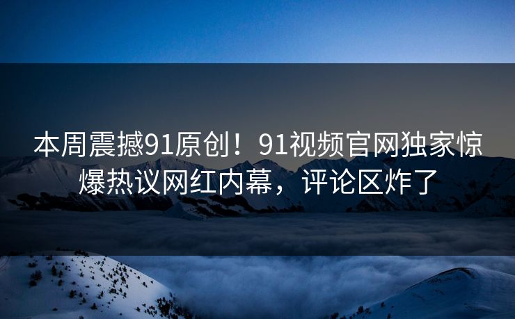 本周震撼91原创!91视频官网独家惊爆热议网红内幕,评论区炸了