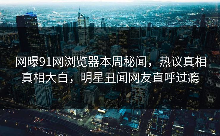 网曝91网浏览器本周秘闻,热议真相真相大白,明星丑闻网友直呼过瘾