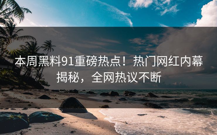 本周黑料91重磅热点！热门网红内幕揭秘，全网热议不断