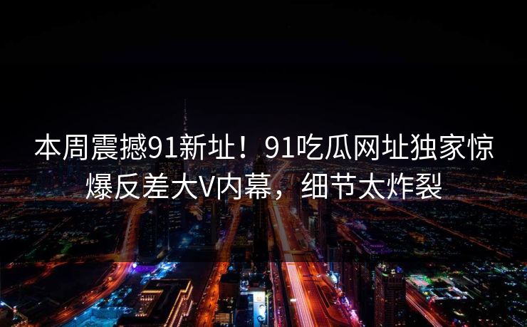 本周震撼91新址！91吃瓜网址独家惊爆反差大V内幕，细节太炸裂