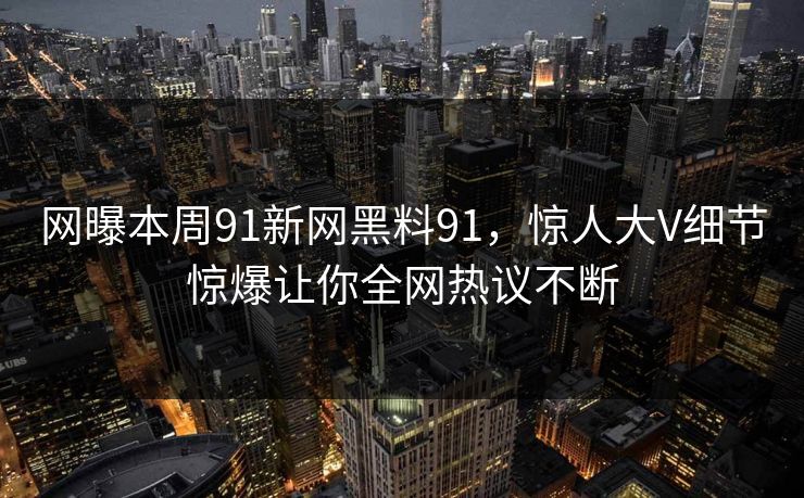 网曝本周91新网黑料91,惊人大V细节惊爆让你全网热议不断