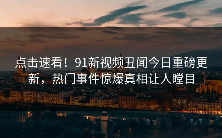 点击速看！91新视频丑闻今日重磅更新，热门事件惊爆真相让人瞠目