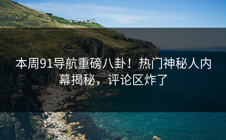 本周91导航重磅八卦！热门神秘人内幕揭秘，评论区炸了