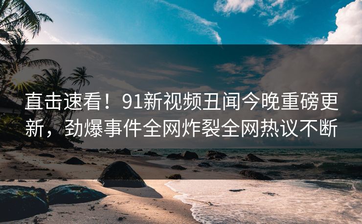 直击速看！91新视频丑闻今晚重磅更新，劲爆事件全网炸裂全网热议不断
