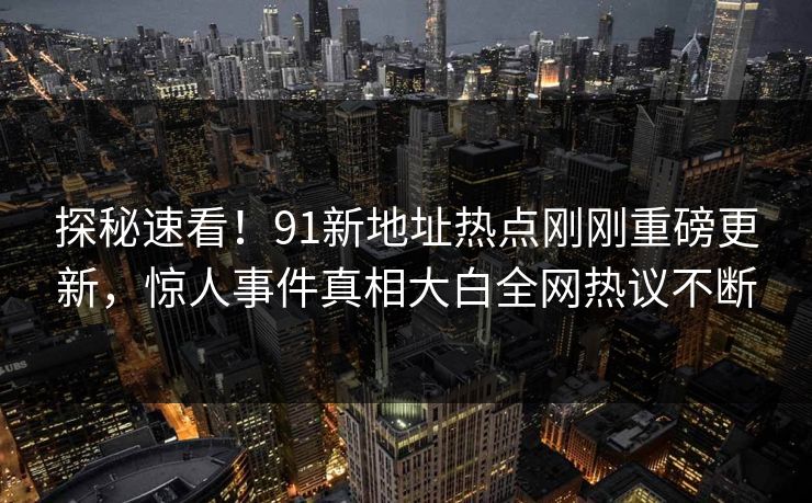 探秘速看！91新地址热点刚刚重磅更新，惊人事件真相大白全网热议不断