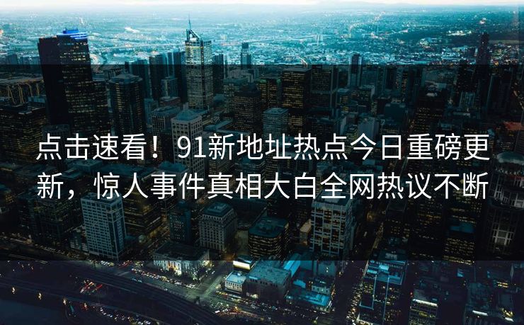 点击速看！91新地址热点今日重磅更新，惊人事件真相大白全网热议不断