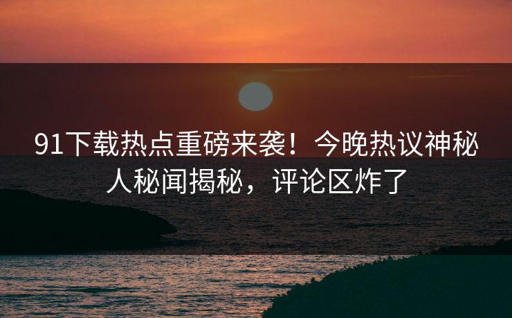 91下载热点重磅来袭！今晚热议神秘人秘闻揭秘，评论区炸了