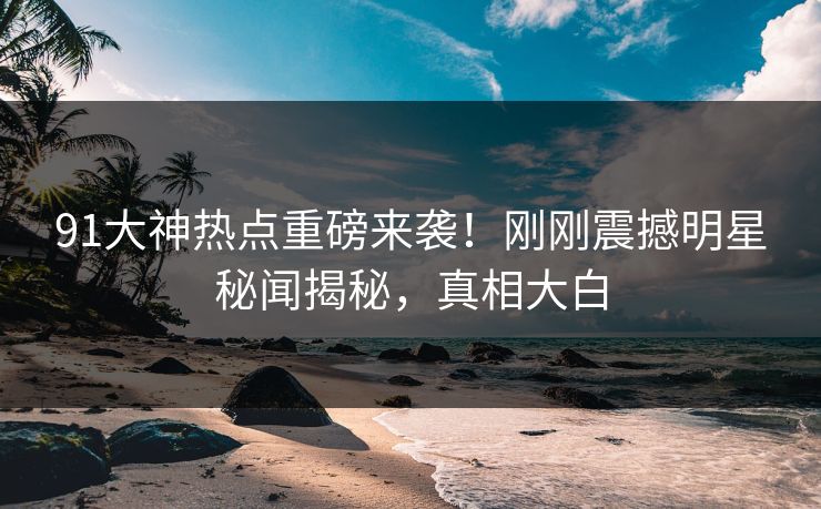 91大神热点重磅来袭！刚刚震撼明星秘闻揭秘，真相大白