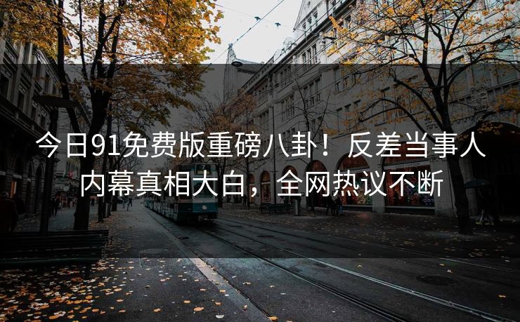 今日91免费版重磅八卦！反差当事人内幕真相大白，全网热议不断